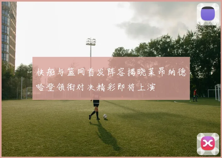 快船与篮网首发阵容揭晓莱昂纳德哈登领衔对决精彩即将上演
