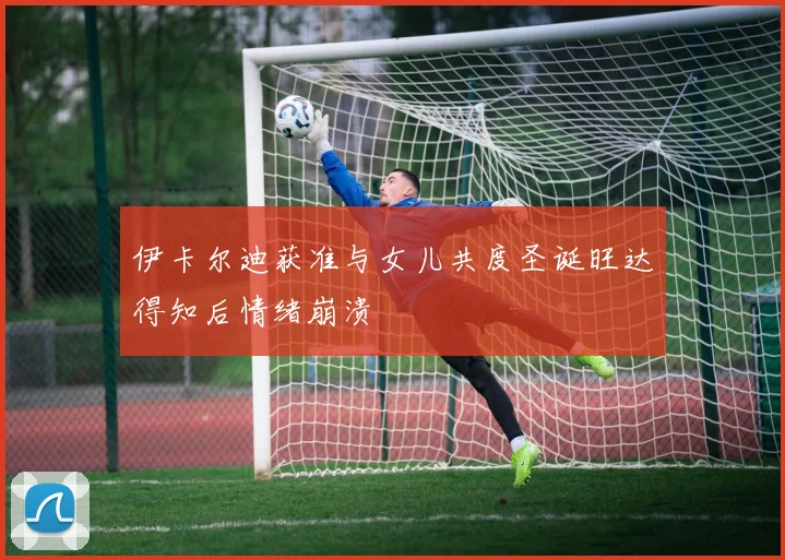 伊卡尔迪获准与女儿共度圣诞旺达得知后情绪崩溃