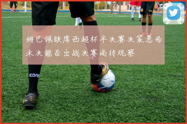 姆巴佩缺席西超杯半决赛决策悬而未决能否出战决赛尚待观察
