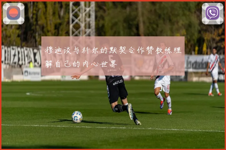 穆迪谈与科尔的默契合作赞教练理解自己的内心世界