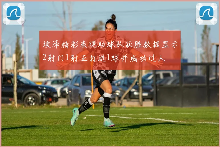 埃泽精彩表现助球队获胜数据显示2射门1射正打进1球并成功过人