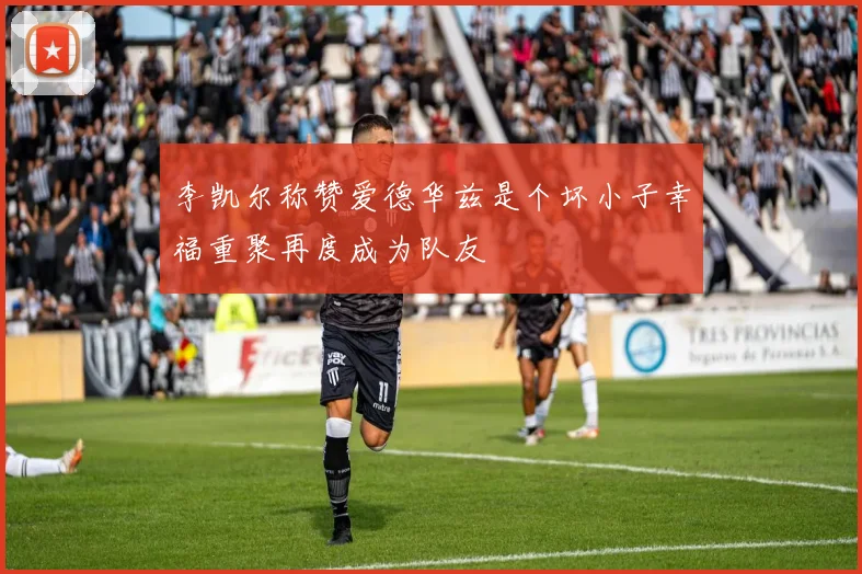 李凯尔称赞爱德华兹是个坏小子幸福重聚再度成为队友