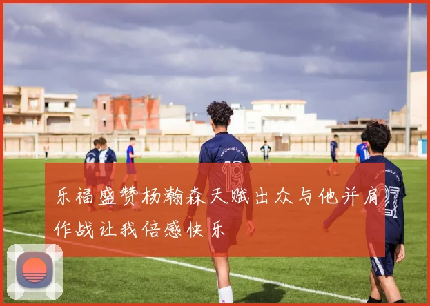 乐福盛赞杨瀚森天赋出众与他并肩作战让我倍感快乐