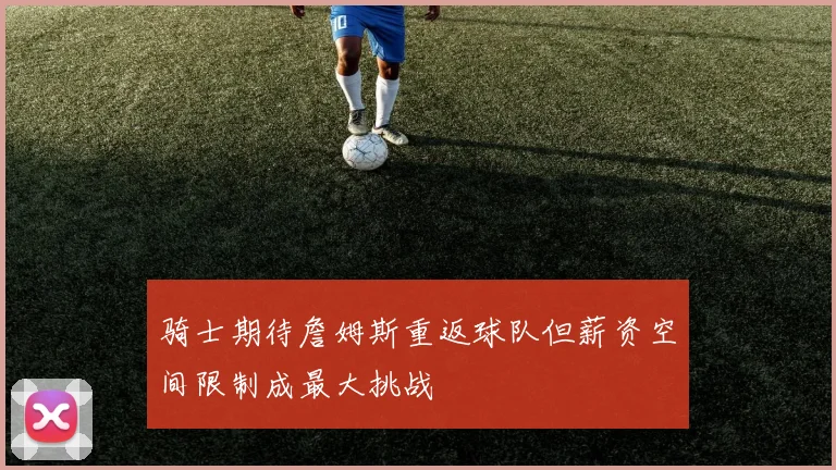 骑士期待詹姆斯重返球队但薪资空间限制成最大挑战