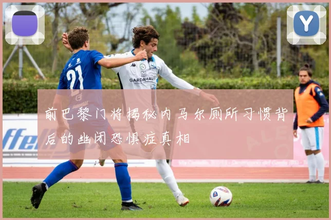 前巴黎门将揭秘内马尔厕所习惯背后的幽闭恐惧症真相