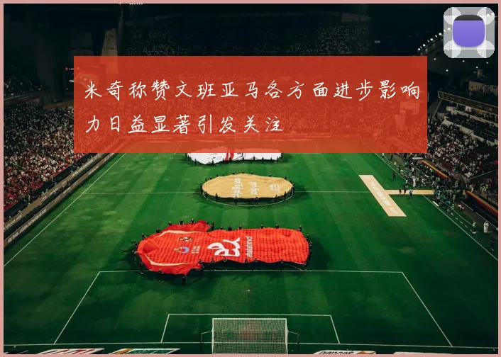 米奇称赞文班亚马各方面进步影响力日益显著引发关注