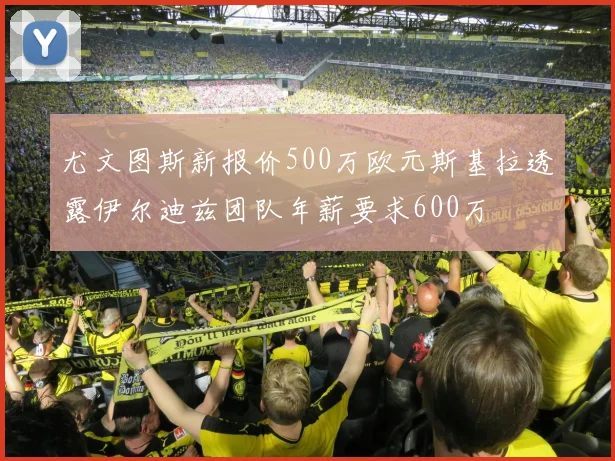尤文图斯新报价500万欧元斯基拉透露伊尔迪兹团队年薪要求600万