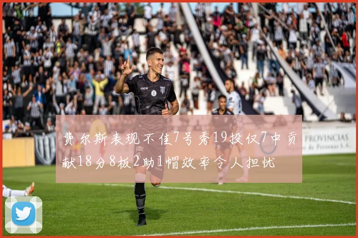 费尔斯表现不佳7号秀19投仅7中贡献18分8板2助1帽效率令人担忧