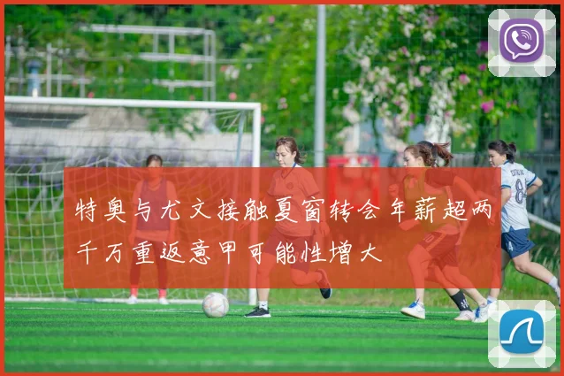 特奥与尤文接触夏窗转会年薪超两千万重返意甲可能性增大