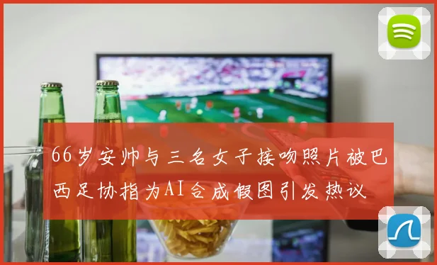 66岁安帅与三名女子接吻照片被巴西足协指为AI合成假图引发热议