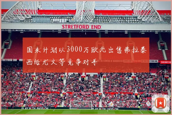 国米计划以3000万欧元出售弗拉泰西给尤文等竞争对手