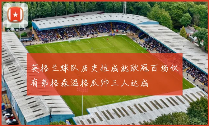 英格兰球队历史性成就欧冠百场仅有弗格森温格瓜帅三人达成