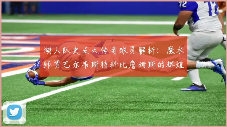 湖人队史五大传奇球员解析：魔术师贾巴尔韦斯特科比詹姆斯的辉煌岁月