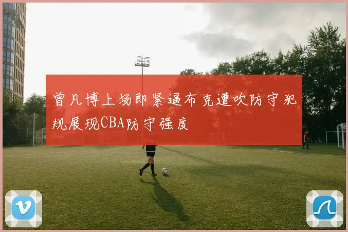 曾凡博上场即紧逼布克遭吹防守犯规展现CBA防守强度