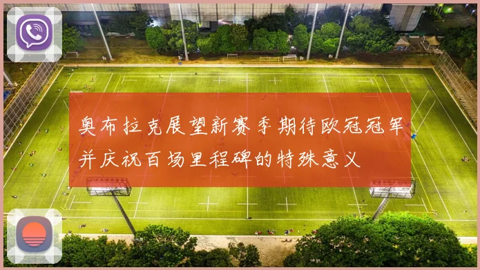 奥布拉克展望新赛季期待欧冠冠军并庆祝百场里程碑的特殊意义