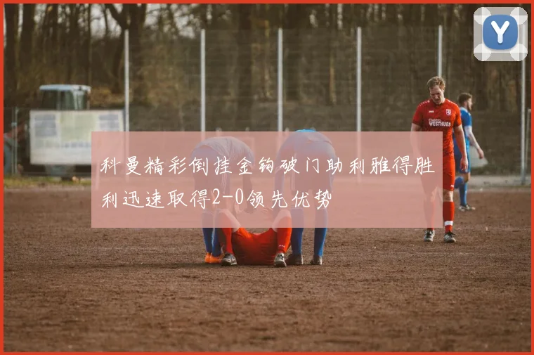 科曼精彩倒挂金钩破门助利雅得胜利迅速取得2-0领先优势