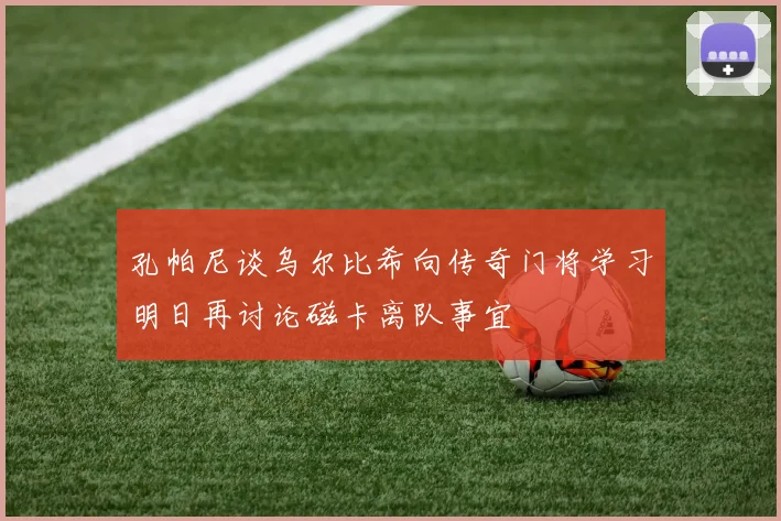 孔帕尼谈乌尔比希向传奇门将学习明日再讨论磁卡离队事宜