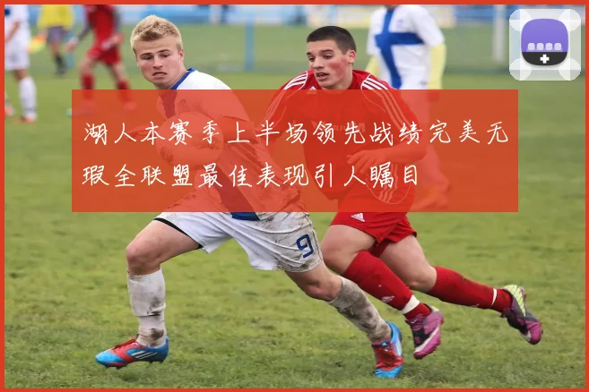 湖人本赛季上半场领先战绩完美无瑕全联盟最佳表现引人瞩目